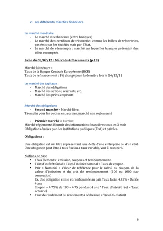 6 
2. Les 
différents 
marchés 
financiers 
Le 
marché 
monétaire 
-­‐ Le 
marché 
interbancaire 
(entre 
banques) 
-­‐ Le 
marché 
des 
certificats 
de 
trésorerie 
: 
comme 
les 
billets 
de 
trésoreries, 
pas 
émis 
par 
les 
sociétés 
mais 
par 
l’Etat. 
-­‐ Le 
marché 
de 
réescompte 
: 
marché 
sur 
lequel 
les 
banques 
présentait 
des 
effets 
escomptés 
Echo 
du 
08/02/12 
: 
Marchés 
& 
Placements 
(p.18) 
Marché 
Monétaire 
: 
Taux 
de 
la 
Banque 
Centrale 
Européenne 
(BCE) 
Taux 
de 
refinancement 
: 
1% 
changé 
pour 
la 
dernière 
fois 
le 
14/12/11 
Le 
marché 
des 
capitaux 
: 
-­‐ Marché 
des 
obligations 
-­‐ Marché 
des 
actions, 
warrants, 
etc. 
-­‐ Marché 
des 
prêts-­‐emprunts 
Marché 
des 
obligations 
-­‐ Second 
marché 
= 
Marché 
libre. 
Tremplin 
pour 
les 
petites 
entreprises, 
marché 
non 
règlementé 
-­‐ Premier 
marché 
= 
Eurolist 
Marché 
réglementé. 
Fournir 
des 
informations 
financières 
tous 
les 
3 
mois 
Obligations 
émises 
par 
des 
institutions 
publiques 
(Etat) 
et 
privées. 
Obligations 
: 
Une 
obligation 
est 
un 
titre 
représentant 
une 
dette 
d'une 
entreprise 
ou 
d'un 
état. 
Une 
obligation 
peut 
être 
à 
taux 
fixe 
ou 
à 
taux 
variable, 
voir 
à 
taux 
zéro. 
Notions 
de 
base 
• Trois 
éléments 
: 
émission, 
coupons 
et 
remboursement. 
• Taux 
d’intérêt 
facial 
= 
Taux 
d’intérêt 
nominal 
= 
Taux 
de 
coupon 
• Pair 
= 
Nominal 
= 
Valeur 
de 
référence 
pour 
le 
calcul 
du 
coupon, 
de 
la 
valeur 
d’émission 
et 
du 
prix 
de 
remboursement 
(100 
ou 
1000 
par 
convention) 
Ex. 
Une 
obligation 
émise 
et 
remboursée 
au 
pair 
Taux 
facial 
4.75% 
-­‐ 
Durée 
4 
ans 
Coupon 
= 
4.75% 
de 
100 
= 
4.75 
pendant 
4 
ans 
* 
Taux 
d’intérêt 
réel 
= 
Taux 
actuariel 
• Taux 
de 
rendement 
ou 
rendement 
à 
l’échéance 
= 
Yield-­‐to-­‐maturit 
 