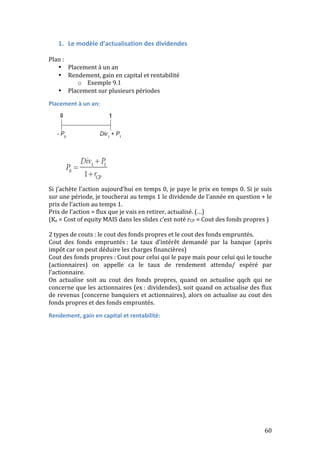 60 
1. Le 
modèle 
d’actualisation 
des 
dividendes 
Plan 
: 
• Placement 
à 
un 
an 
• Rendement, 
gain 
en 
capital 
et 
rentabilité 
o Exemple 
9.1 
• Placement 
sur 
plusieurs 
périodes 
Placement 
à 
un 
an: 
Si 
j’achète 
l’action 
aujourd’hui 
en 
temps 
0, 
je 
paye 
le 
prix 
en 
temps 
0. 
Si 
je 
suis 
sur 
une 
période, 
je 
toucherai 
au 
temps 
1 
le 
dividende 
de 
l’année 
en 
question 
+ 
le 
prix 
de 
l’action 
au 
temps 
1. 
Prix 
de 
l’action 
= 
flux 
que 
je 
vais 
en 
retirer, 
actualisé. 
(…) 
(Ke 
= 
Cost 
of 
equity 
MAIS 
dans 
les 
slides 
c’est 
noté 
rCP 
= 
Cout 
des 
fonds 
propres 
) 
2 
types 
de 
couts 
: 
le 
cout 
des 
fonds 
propres 
et 
le 
cout 
des 
fonds 
empruntés. 
Cout 
des 
fonds 
empruntés 
: 
Le 
taux 
d’intérêt 
demandé 
par 
la 
banque 
(après 
impôt 
car 
on 
peut 
déduire 
les 
charges 
financières) 
Cout 
des 
fonds 
propres 
: 
Cout 
pour 
celui 
qui 
le 
paye 
mais 
pour 
celui 
qui 
le 
touche 
(actionnaires) 
on 
appelle 
ca 
le 
taux 
de 
rendement 
attendu/ 
espéré 
par 
l’actionnaire. 
On 
actualise 
soit 
au 
cout 
des 
fonds 
propres, 
quand 
on 
actualise 
qqch 
qui 
ne 
concerne 
que 
les 
actionnaires 
(ex 
: 
dividendes), 
soit 
quand 
on 
actualise 
des 
flux 
de 
revenus 
(concerne 
banquiers 
et 
actionnaires), 
alors 
on 
actualise 
au 
cout 
des 
fonds 
propres 
et 
des 
fonds 
empruntés. 
Rendement, 
gain 
en 
capital 
et 
rentabilité: 
 