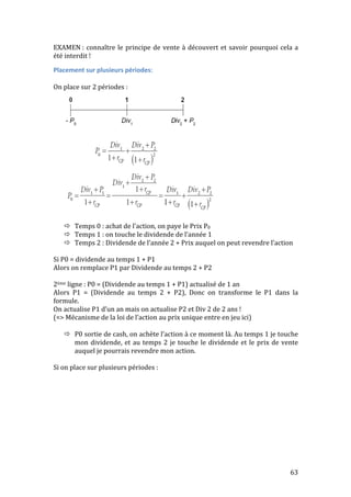 EXAMEN 
: 
connaître 
le 
principe 
de 
vente 
à 
découvert 
et 
savoir 
pourquoi 
cela 
a 
été 
interdit 
! 
Placement 
sur 
plusieurs 
périodes: 
On 
place 
sur 
2 
périodes 
: 
 Temps 
0 
: 
achat 
de 
l’action, 
on 
paye 
le 
Prix 
P0 
 Temps 
1 
: 
on 
touche 
le 
dividende 
de 
l’année 
1 
 Temps 
2 
: 
Dividende 
de 
l’année 
2 
+ 
Prix 
auquel 
on 
peut 
revendre 
l’action 
Si 
P0 
= 
dividende 
au 
temps 
1 
+ 
P1 
Alors 
on 
remplace 
P1 
par 
Dividende 
au 
temps 
2 
+ 
P2 
2ème 
ligne 
: 
P0 
= 
(Dividende 
au 
temps 
1 
+ 
P1) 
actualisé 
de 
1 
an 
Alors 
P1 
= 
(Dividende 
au 
temps 
2 
+ 
P2), 
Donc 
on 
transforme 
le 
P1 
dans 
la 
formule. 
On 
actualise 
P1 
d’un 
an 
mais 
on 
actualise 
P2 
et 
Div 
2 
de 
2 
ans 
! 
(=> 
Mécanisme 
de 
la 
loi 
de 
l’action 
au 
prix 
unique 
entre 
en 
jeu 
ici) 
 P0 
sortie 
de 
cash, 
on 
achète 
l’action 
à 
ce 
moment 
là. 
Au 
temps 
1 
je 
touche 
mon 
dividende, 
et 
au 
temps 
2 
je 
touche 
le 
dividende 
et 
le 
prix 
de 
vente 
auquel 
je 
pourrais 
revendre 
mon 
action. 
63 
Si 
on 
place 
sur 
plusieurs 
périodes 
: 
 