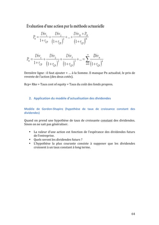 Dernière 
ligne 
: 
il 
faut 
ajouter 
+ 
… 
à 
la 
Somme. 
Il 
manque 
Pn 
actualisé, 
le 
prix 
de 
revente 
de 
l’action 
(des 
deux 
cotés). 
Rcp= 
Rke 
= 
Taux 
cost 
of 
equity 
= 
Taux 
du 
coût 
des 
fonds 
propres. 
64 
2. Application 
du 
modèle 
d’actualisation 
des 
dividendes 
Modèle 
de 
Gordon-­‐Shapiro 
(hypothèse 
de 
taux 
de 
croissance 
constant 
des 
dividendes) 
Quand 
on 
prend 
une 
hypothèse 
de 
taux 
de 
croissante 
constant 
des 
dividendes. 
Sinon 
on 
ne 
sait 
pas 
généraliser. 
• La 
valeur 
d’une 
action 
est 
fonction 
de 
l’espérance 
des 
dividendes 
futurs 
de 
l’entreprise. 
• Quels 
seront 
les 
dividendes 
futurs 
? 
• L’hypothèse 
la 
plus 
courante 
consiste 
à 
supposer 
que 
les 
dividendes 
croissent 
à 
un 
taux 
constant 
à 
long 
terme. 
 