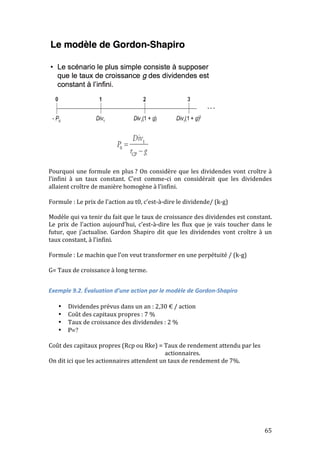 Pourquoi 
une 
formule 
en 
plus 
? 
On 
considère 
que 
les 
dividendes 
vont 
croître 
à 
l’infini 
à 
un 
taux 
constant. 
C’est 
comme-­‐ci 
on 
considérait 
que 
les 
dividendes 
allaient 
croître 
de 
manière 
homogène 
à 
l’infini. 
Formule 
: 
Le 
prix 
de 
l’action 
au 
t0, 
c’est-­‐à-­‐dire 
le 
dividende/ 
(k-­‐g) 
Modèle 
qui 
va 
tenir 
du 
fait 
que 
le 
taux 
de 
croissance 
des 
dividendes 
est 
constant. 
Le 
prix 
de 
l’action 
aujourd’hui, 
c’est-­‐à-­‐dire 
les 
flux 
que 
je 
vais 
toucher 
dans 
le 
futur, 
que 
j’actualise. 
Gardon 
Shapiro 
dit 
que 
les 
dividendes 
vont 
croître 
à 
un 
taux 
constant, 
à 
l’infini. 
Formule 
: 
Le 
machin 
que 
l’on 
veut 
transformer 
en 
une 
perpétuité 
/ 
(k-­‐g) 
G= 
Taux 
de 
croissance 
à 
long 
terme. 
65 
Exemple 
9.2. 
Évaluation 
d’une 
action 
par 
le 
modèle 
de 
Gordon-­‐Shapiro 
• Dividendes 
prévus 
dans 
un 
an 
: 
2,30 
€ 
/ 
action 
• Coût 
des 
capitaux 
propres 
: 
7 
% 
• Taux 
de 
croissance 
des 
dividendes 
: 
2 
% 
• P=? 
Coût 
des 
capitaux 
propres 
(Rcp 
ou 
Rke) 
= 
Taux 
de 
rendement 
attendu 
par 
les 
actionnaires. 
On 
dit 
ici 
que 
les 
actionnaires 
attendent 
un 
taux 
de 
rendement 
de 
7%. 
 
