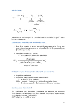 66 
Coût 
du 
capital: 
Sur 
ce 
slide 
on 
peut 
voir 
que 
l’on 
a 
ajouté 
la 
formule 
de 
Gordon 
Shapiro. 
C’est-­‐à-­‐ 
dire 
dividende/ 
(k-­‐g). 
Arbitrage 
entre 
dividende 
actuel 
et 
dividendes 
futurs 
: 
• Pour 
être 
capable 
de 
verser 
des 
dividendes 
futurs 
très 
élevés, 
une 
entreprise 
doit 
accepter 
de 
verser 
aujourd’hui 
des 
dividendes 
plus 
faibles 
(et 
réciproquement). 
• Un 
modèle 
de 
croissance 
simple 
: 
o dt 
le 
taux 
de 
distribution 
des 
dividendes 
L’entreprise 
ne 
peut 
donc 
augmenter 
le 
dividende 
que 
de 
3 
façons 
• Augmenter 
le 
bénéfice. 
• Augmenter 
le 
taux 
de 
distribution 
des 
dividendes. 
o Hypothèse 
: 
dt 
est 
constant. 
• Réduire 
le 
nombre 
d’actions 
en 
circulation 
(rachats 
d’actions). 
o Hypothèse 
: 
le 
nombre 
d’actions 
en 
circulation 
est 
constant. 
La 
croissance 
est-­‐elle 
rentable 
? 
Une 
diminution 
des 
dividendes 
permettant 
de 
financer 
de 
nouveaux 
investissements 
fait 
augmenter 
le 
prix 
de 
l’action 
si 
et 
seulement 
si 
les 
nouveaux 
investissements 
ont 
une 
VAN 
positive. 
Si 
VAN 
négative, 
on 
perd 
de 
la 
valeur. 
 