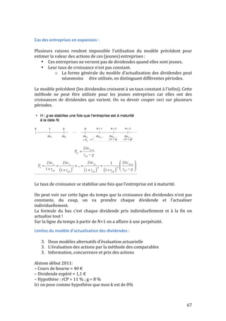Cas 
des 
entreprises 
en 
expansion 
: 
Plusieurs 
raisons 
rendent 
impossible 
l’utilisation 
du 
modèle 
précédent 
pour 
estimer 
la 
valeur 
des 
actions 
de 
ces 
(jeunes) 
entreprises 
: 
67 
• Ces 
entreprises 
ne 
versent 
pas 
de 
dividendes 
quand 
elles 
sont 
jeunes. 
• Leur 
taux 
de 
croissance 
n’est 
pas 
constant. 
o La 
forme 
générale 
du 
modèle 
d’actualisation 
des 
dividendes 
peut 
néanmoins 
être 
utilisée, 
en 
distinguant 
différentes 
périodes. 
Le 
modèle 
précédent 
(les 
dividendes 
croissent 
à 
un 
taux 
constant 
à 
l’infini). 
Cette 
méthode 
ne 
peut 
être 
utilisée 
pour 
les 
jeunes 
entreprises 
car 
elles 
ont 
des 
croissances 
de 
dividendes 
qui 
varient. 
On 
va 
devoir 
couper 
ceci 
sur 
plusieurs 
périodes. 
Le 
taux 
de 
croissance 
se 
stabilise 
une 
fois 
que 
l’entreprise 
est 
à 
maturité. 
On 
peut 
voir 
sur 
cette 
ligne 
du 
temps 
que 
la 
croissance 
des 
dividendes 
n’est 
pas 
constante, 
du 
coup, 
on 
va 
prendre 
chaque 
dividende 
et 
l’actualiser 
individuellement. 
La 
formule 
du 
bas 
c’est 
chaque 
dividende 
pris 
individuellement 
et 
à 
la 
fin 
on 
actualise 
tout 
! 
Sur 
la 
ligne 
du 
temps 
à 
partir 
de 
N+1 
on 
a 
affaire 
à 
une 
perpétuité. 
Limites 
du 
modèle 
d’actualisation 
des 
dividendes 
: 
3. Deux 
modèles 
alternatifs 
d’évaluation 
actuarielle 
3. L’évaluation 
des 
actions 
par 
la 
méthode 
des 
comparables 
3. Information, 
concurrence 
et 
prix 
des 
actions 
Alstom 
début 
2011: 
– 
Cours 
de 
bourse 
= 
40 
€ 
– 
Dividende 
espéré 
= 
1,1 
€ 
– 
Hypothèse 
: 
rCP 
= 
11 
% 
; 
g 
= 
8 
% 
Ici 
on 
pose 
comme 
hypothèse 
que 
mon 
k 
est 
de 
8% 
 