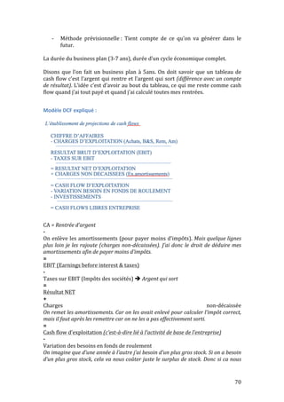-­‐ Méthode 
prévisionnelle 
: 
Tient 
compte 
de 
ce 
qu’on 
va 
générer 
dans 
le 
70 
futur. 
La 
durée 
du 
business 
plan 
(3-­‐7 
ans), 
durée 
d’un 
cycle 
économique 
complet. 
Disons 
que 
l’on 
fait 
un 
business 
plan 
à 
5ans. 
On 
doit 
savoir 
que 
un 
tableau 
de 
cash 
flow 
c’est 
l’argent 
qui 
rentre 
et 
l’argent 
qui 
sort 
(différence 
avec 
un 
compte 
de 
résultat). 
L’idée 
c’est 
d’avoir 
au 
bout 
du 
tableau, 
ce 
qui 
me 
reste 
comme 
cash 
flow 
quand 
j’ai 
tout 
payé 
et 
quand 
j’ai 
calculé 
toutes 
mes 
rentrées. 
Modèle 
DCF 
expliqué 
: 
CA 
= 
Rentrée 
d’argent 
-­‐ 
On 
enlève 
les 
amortissements 
(pour 
payer 
moins 
d’impôts). 
Mais 
quelque 
lignes 
plus 
loin 
je 
les 
rajoute 
(charges 
non-­‐décaissées). 
J’ai 
donc 
le 
droit 
de 
déduire 
mes 
amortissements 
afin 
de 
payer 
moins 
d’impôts. 
= 
EBIT 
(Earnings 
before 
interest 
& 
taxes) 
-­‐ 
Taxes 
sur 
EBIT 
(Impôts 
des 
sociétés) 
 
Argent 
qui 
sort 
= 
Résultat 
NET 
+ 
Charges 
non-­‐décaissée 
On 
remet 
les 
amortissements. 
Car 
on 
les 
avait 
enlevé 
pour 
calculer 
l’impôt 
correct, 
mais 
il 
faut 
après 
les 
remettre 
car 
on 
ne 
les 
a 
pas 
effectivement 
sorti. 
= 
Cash 
flow 
d’exploitation 
(c’est-­‐à-­‐dire 
lié 
à 
l’activité 
de 
base 
de 
l’entreprise) 
-­‐ 
Variation 
des 
besoins 
en 
fonds 
de 
roulement 
On 
imagine 
que 
d’une 
année 
à 
l’autre 
j’ai 
besoin 
d’un 
plus 
gros 
stock. 
Si 
on 
a 
besoin 
d’un 
plus 
gros 
stock, 
cela 
va 
nous 
coûter 
juste 
le 
surplus 
de 
stock. 
Donc 
si 
ca 
nous 
 