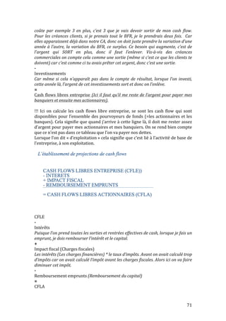coûte 
par 
exemple 
3 
en 
plus, 
c’est 
3 
que 
je 
vais 
devoir 
sortir 
de 
mon 
cash 
flow. 
Pour 
les 
créances 
clients, 
si 
je 
prenais 
tout 
le 
BFR, 
je 
le 
prendrais 
deux 
fois. 
Car 
elles 
apparaissent 
déjà 
dans 
notre 
CA, 
donc 
on 
doit 
juste 
prendre 
la 
variation 
d’une 
année 
à 
l’autre, 
la 
variation 
du 
BFR, 
ce 
surplus. 
Ce 
besoin 
qui 
augmente, 
c’est 
de 
l’argent 
qui 
SORT 
en 
plus, 
donc 
il 
faut 
l’enlever. 
Vis-­‐à-­‐vis 
des 
créances 
commerciales 
on 
compte 
cela 
comme 
une 
sortie 
(même 
si 
c’est 
ce 
que 
les 
clients 
te 
doivent) 
car 
c’est 
comme 
ci 
tu 
avais 
prêter 
cet 
argent, 
donc 
c’est 
une 
sortie. 
-­‐ 
Investissements 
Car 
même 
si 
cela 
n’apparaît 
pas 
dans 
le 
compte 
de 
résultat, 
lorsque 
l’on 
investi, 
cette 
année 
là, 
l’argent 
de 
cet 
investissements 
sort 
et 
donc 
on 
l’enlève. 
= 
Cash 
flows 
libres 
entreprise 
(Ici 
il 
faut 
qu’il 
me 
reste 
de 
l’argent 
pour 
payer 
mes 
banquiers 
et 
ensuite 
mes 
actionnaires). 
!!! 
Ici 
on 
calcule 
les 
cash 
flows 
libre 
entreprise, 
se 
sont 
les 
cash 
flow 
qui 
sont 
disponibles 
pour 
l’ensemble 
des 
pourvoyeurs 
de 
fonds 
(=les 
actionnaires 
et 
les 
banques). 
Cela 
signifie 
que 
quand 
j’arrive 
à 
cette 
ligne 
là, 
il 
doit 
me 
rester 
assez 
d’argent 
pour 
payer 
mes 
actionnaires 
et 
mes 
banquiers. 
On 
se 
rend 
bien 
compte 
que 
ce 
n’est 
pas 
dans 
ce 
tableau 
que 
l’on 
va 
payer 
nos 
dettes. 
Lorsque 
l’on 
dit 
« 
d’exploitation 
» 
cela 
signifie 
que 
c’est 
lié 
à 
l’activité 
de 
base 
de 
l’entreprise, 
à 
son 
exploitation. 
CFLE 
-­‐ 
Intérêts 
Puisque 
l’on 
prend 
toutes 
les 
sorties 
et 
rentrées 
effectives 
de 
cash, 
lorsque 
je 
fais 
un 
emprunt, 
je 
dois 
rembourser 
l’intérêt 
et 
le 
capital. 
+ 
Impact 
fiscal 
(Charges 
fiscales) 
Les 
intérêts 
(Les 
charges 
financières) 
* 
le 
taux 
d’impôts. 
Avant 
on 
avait 
calculé 
trop 
d’impôts 
car 
on 
avait 
calculé 
l’impôt 
avant 
les 
charges 
fiscales. 
Alors 
ici 
on 
va 
faire 
diminuer 
cet 
impôt. 
-­‐ 
Remboursement 
emprunts 
71 
(Remboursement 
du 
capital) 
= 
CFLA 
 