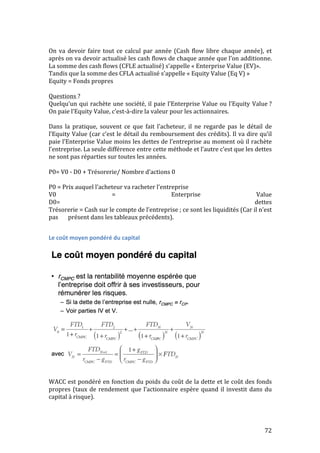 On 
va 
devoir 
faire 
tout 
ce 
calcul 
par 
année 
(Cash 
flow 
libre 
chaque 
année), 
et 
après 
on 
va 
devoir 
actualisé 
les 
cash 
flows 
de 
chaque 
année 
que 
l’on 
additionne. 
La 
somme 
des 
cash 
flows 
(CFLE 
actualisé) 
s’appelle 
« 
Enterprise 
Value 
(EV)». 
Tandis 
que 
la 
somme 
des 
CFLA 
actualisé 
s’appelle 
« 
Equity 
Value 
(Eq 
V) 
» 
Equity 
= 
Fonds 
propres 
Questions 
? 
Quelqu’un 
qui 
rachète 
une 
société, 
il 
paie 
l’Enterprise 
Value 
ou 
l’Equity 
Value 
? 
On 
paie 
l’Equity 
Value, 
c’est-­‐à-­‐dire 
la 
valeur 
pour 
les 
actionnaires. 
Dans 
la 
pratique, 
souvent 
ce 
que 
fait 
l’acheteur, 
il 
ne 
regarde 
pas 
le 
détail 
de 
l’Equity 
Value 
(car 
c’est 
le 
détail 
du 
remboursement 
des 
crédits). 
Il 
va 
dire 
qu’il 
paie 
l’Enterprise 
Value 
moins 
les 
dettes 
de 
l’entreprise 
au 
moment 
où 
il 
rachète 
l’entreprise. 
La 
seule 
différence 
entre 
cette 
méthode 
et 
l’autre 
c’est 
que 
les 
dettes 
ne 
sont 
pas 
réparties 
sur 
toutes 
les 
années. 
P0= 
V0 
-­‐ 
D0 
+ 
Trésorerie/ 
Nombre 
d’actions 
0 
P0 
= 
Prix 
auquel 
l’acheteur 
va 
racheter 
l’entreprise 
V0 
= 
Enterprise 
Value 
D0= 
dettes 
Trésorerie 
= 
Cash 
sur 
le 
compte 
de 
l’entreprise 
; 
ce 
sont 
les 
liquidités 
(Car 
il 
n’est 
pas 
présent 
dans 
les 
tableaux 
précédents). 
72 
Le 
coût 
moyen 
pondéré 
du 
capital 
WACC 
est 
pondéré 
en 
fonction 
du 
poids 
du 
coût 
de 
la 
dette 
et 
le 
coût 
des 
fonds 
propres 
(taux 
de 
rendement 
que 
l’actionnaire 
espère 
quand 
il 
investit 
dans 
du 
capital 
à 
risque). 
 