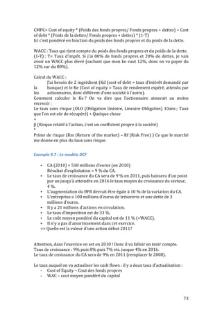 CMPC= 
Cost 
of 
equity 
* 
(Poids 
des 
fonds 
propres/ 
Fonds 
propres 
+ 
dettes) 
+ 
Cost 
of 
debt 
* 
(Poids 
de 
la 
dettes/ 
Fonds 
propres 
+ 
dettes) 
* 
(1-­‐T) 
Ici 
c’est 
pondéré 
en 
fonction 
du 
poids 
des 
fonds 
propres 
et 
du 
poids 
de 
la 
dette. 
WACC 
: 
Taux 
qui 
tient 
compte 
du 
poids 
des 
fonds 
propres 
et 
du 
poids 
de 
la 
dette. 
(1-­‐T) 
: 
T= 
Taux 
d’impôt. 
Si 
j’ai 
80% 
de 
fonds 
propres 
et 
20% 
de 
dettes, 
je 
vais 
avoir 
un 
WACC 
plus 
élevé 
(sachant 
que 
mon 
ke 
vaut 
12%, 
donc 
on 
va 
payer 
du 
12% 
sur 
du 
80%). 
Calcul 
du 
WACC 
: 
J’ai 
besoin 
de 
2 
ingrédient 
(Kd 
(cost 
of 
debt 
= 
taux 
d’intérêt 
demandé 
par 
la 
banque) 
et 
le 
Ke 
(Cost 
of 
equity 
= 
Taux 
de 
rendement 
espéré, 
attendu 
par 
les 
actionnaires, 
donc 
différent 
d’une 
société 
à 
l’autre). 
Comment 
calculer 
le 
Ke 
? 
On 
va 
dire 
que 
l’actionnaire 
aimerait 
au 
moins 
recevoir 
: 
Le 
taux 
sans 
risque 
(OLO 
(Obligation 
linéaire, 
Lineaire 
Obligaties) 
10ans 
; 
Taux 
que 
l’on 
est 
sûr 
de 
récupéré) 
+ 
Quelque 
chose 
+ 
β 
(Risque 
relatif 
à 
l’action, 
c’est 
un 
coefficient 
propre 
à 
la 
société) 
* 
Prime 
de 
risque 
(Rm 
(Return 
of 
the 
market) 
– 
Rf 
(Risk 
Free) 
) 
Ce 
que 
le 
marché 
me 
donne 
en 
plus 
du 
taux 
sans 
risque. 
73 
Exemple 
9.7 
: 
Le 
modèle 
DCF 
• CA 
(2010) 
= 
518 
millions 
d’euros 
(en 
2010) 
Résultat 
d’exploitation 
= 
9 
% 
du 
CA. 
• Le 
taux 
de 
croissance 
du 
CA 
sera 
de 
9 
% 
en 
2011, 
puis 
baissera 
d’un 
point 
par 
an 
jusqu’à 
atteindre 
en 
2016 
le 
taux 
moyen 
de 
croissance 
du 
secteur, 
4 
%. 
• L’augmentation 
du 
BFR 
devrait 
être 
égale 
à 
10 
% 
de 
la 
variation 
du 
CA. 
• L’entreprise 
a 
100 
millions 
d’euros 
de 
trésorerie 
et 
une 
dette 
de 
3 
millions 
d’euros. 
• Il 
y 
a 
21 
millions 
d’actions 
en 
circulation. 
• Le 
taux 
d’imposition 
est 
de 
33 
%. 
• Le 
coût 
moyen 
pondéré 
du 
capital 
est 
de 
11 
% 
(=WACC). 
• Il 
n’y 
a 
pas 
d’amortissement 
dans 
cet 
exercice. 
=> 
Quelle 
est 
la 
valeur 
d’une 
action 
début 
2011? 
Attention, 
dans 
l’exercice 
on 
est 
en 
2010 
! 
Donc 
il 
va 
falloir 
en 
tenir 
compte. 
Taux 
de 
croissance 
: 
9% 
puis 
8% 
puis 
7% 
etc. 
jusque 
4% 
en 
2016. 
Le 
taux 
de 
croissance 
du 
CA 
sera 
de 
9% 
en 
2011 
(remplacer 
le 
2008). 
Le 
taux 
auquel 
on 
va 
actualiser 
les 
cash 
flows 
: 
il 
y 
a 
deux 
taux 
d’actualisation 
: 
-­‐ Cost 
of 
Equity 
– 
Cout 
des 
fonds 
propres 
-­‐ WAC 
– 
cout 
moyen 
pondéré 
du 
capital 
 