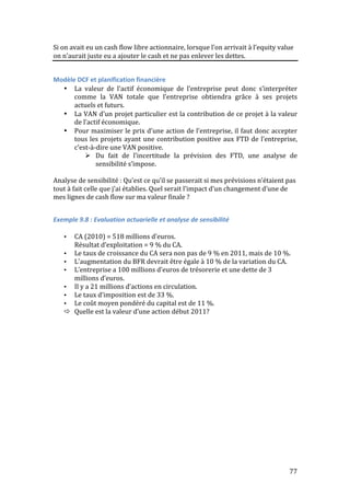 Si 
on 
avait 
eu 
un 
cash 
flow 
libre 
actionnaire, 
lorsque 
l’on 
arrivait 
à 
l’equity 
value 
on 
n’aurait 
juste 
eu 
a 
ajouter 
le 
cash 
et 
ne 
pas 
enlever 
les 
dettes. 
77 
Modèle 
DCF 
et 
planification 
financière 
• La 
valeur 
de 
l’actif 
économique 
de 
l’entreprise 
peut 
donc 
s’interpréter 
comme 
la 
VAN 
totale 
que 
l’entreprise 
obtiendra 
grâce 
à 
ses 
projets 
actuels 
et 
futurs. 
• La 
VAN 
d’un 
projet 
particulier 
est 
la 
contribution 
de 
ce 
projet 
à 
la 
valeur 
de 
l’actif 
économique. 
• Pour 
maximiser 
le 
prix 
d’une 
action 
de 
l’entreprise, 
il 
faut 
donc 
accepter 
tous 
les 
projets 
ayant 
une 
contribution 
positive 
aux 
FTD 
de 
l’entreprise, 
c’est-­‐à-­‐dire 
une 
VAN 
positive. 
 Du 
fait 
de 
l’incertitude 
la 
prévision 
des 
FTD, 
une 
analyse 
de 
sensibilité 
s’impose. 
Analyse 
de 
sensibilité 
: 
Qu’est 
ce 
qu’il 
se 
passerait 
si 
mes 
prévisions 
n’étaient 
pas 
tout 
à 
fait 
celle 
que 
j’ai 
établies. 
Quel 
serait 
l’impact 
d’un 
changement 
d’une 
de 
mes 
lignes 
de 
cash 
flow 
sur 
ma 
valeur 
finale 
? 
Exemple 
9.8 
: 
Evaluation 
actuarielle 
et 
analyse 
de 
sensibilité 
• CA 
(2010) 
= 
518 
millions 
d’euros. 
Résultat 
d’exploitation 
= 
9 
% 
du 
CA. 
• Le 
taux 
de 
croissance 
du 
CA 
sera 
non 
pas 
de 
9 
% 
en 
2011, 
mais 
de 
10 
%. 
• L’augmentation 
du 
BFR 
devrait 
être 
égale 
à 
10 
% 
de 
la 
variation 
du 
CA. 
• L’entreprise 
a 
100 
millions 
d’euros 
de 
trésorerie 
et 
une 
dette 
de 
3 
millions 
d’euros. 
• Il 
y 
a 
21 
millions 
d’actions 
en 
circulation. 
• Le 
taux 
d’imposition 
est 
de 
33 
%. 
• Le 
coût 
moyen 
pondéré 
du 
capital 
est 
de 
11 
%. 
 Quelle 
est 
la 
valeur 
d’une 
action 
début 
2011? 
 