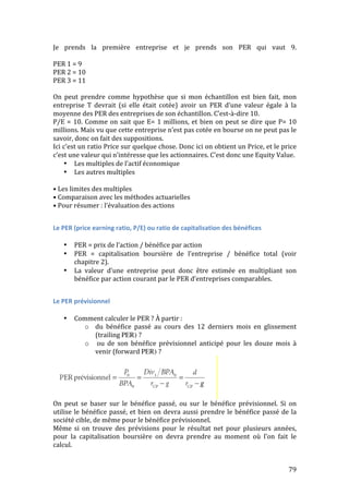 Je 
prends 
la 
première 
entreprise 
et 
je 
prends 
son 
PER 
qui 
vaut 
9. 
PER 
1 
= 
9 
PER 
2 
= 
10 
PER 
3 
= 
11 
On 
peut 
prendre 
comme 
hypothèse 
que 
si 
mon 
échantillon 
est 
bien 
fait, 
mon 
entreprise 
T 
devrait 
(si 
elle 
était 
cotée) 
avoir 
un 
PER 
d’une 
valeur 
égale 
à 
la 
moyenne 
des 
PER 
des 
entreprises 
de 
son 
échantillon. 
C’est-­‐à-­‐dire 
10. 
P/E 
= 
10. 
Comme 
on 
sait 
que 
E= 
1 
millions, 
et 
bien 
on 
peut 
se 
dire 
que 
P= 
10 
millions. 
Mais 
vu 
que 
cette 
entreprise 
n’est 
pas 
cotée 
en 
bourse 
on 
ne 
peut 
pas 
le 
savoir, 
donc 
on 
fait 
des 
suppositions. 
Ici 
c’est 
un 
ratio 
Price 
sur 
quelque 
chose. 
Donc 
ici 
on 
obtient 
un 
Price, 
et 
le 
price 
c’est 
une 
valeur 
qui 
n’intéresse 
que 
les 
actionnaires. 
C’est 
donc 
une 
Equity 
Value. 
79 
• Les 
multiples 
de 
l’actif 
économique 
• Les 
autres 
multiples 
• 
Les 
limites 
des 
multiples 
• 
Comparaison 
avec 
les 
méthodes 
actuarielles 
• 
Pour 
résumer 
: 
l’évaluation 
des 
actions 
Le 
PER 
(price 
earning 
ratio, 
P/E) 
ou 
ratio 
de 
capitalisation 
des 
bénéfices 
• PER 
= 
prix 
de 
l’action 
/ 
bénéfice 
par 
action 
• PER 
= 
capitalisation 
boursière 
de 
l’entreprise 
/ 
bénéfice 
total 
(voir 
chapitre 
2). 
• La 
valeur 
d’une 
entreprise 
peut 
donc 
être 
estimée 
en 
multipliant 
son 
bénéfice 
par 
action 
courant 
par 
le 
PER 
d’entreprises 
comparables. 
Le 
PER 
prévisionnel 
• Comment 
calculer 
le 
PER 
? 
À 
partir 
: 
o du 
bénéfice 
passé 
au 
cours 
des 
12 
derniers 
mois 
en 
glissement 
(trailing 
PER) ? 
o 
ou 
de 
son 
bénéfice 
prévisionnel 
anticipé 
pour 
les 
douze 
mois 
à 
venir 
(forward 
PER) ? 
On 
peut 
se 
baser 
sur 
le 
bénéfice 
passé, 
ou 
sur 
le 
bénéfice 
prévisionnel. 
Si 
on 
utilise 
le 
bénéfice 
passé, 
et 
bien 
on 
devra 
aussi 
prendre 
le 
bénéfice 
passé 
de 
la 
société 
cible, 
de 
même 
pour 
le 
bénéfice 
prévisionnel. 
Même 
si 
on 
trouve 
des 
prévisions 
pour 
le 
résultat 
net 
pour 
plusieurs 
années, 
pour 
la 
capitalisation 
boursière 
on 
devra 
prendre 
au 
moment 
où 
l’on 
fait 
le 
calcul. 
 