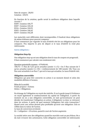 Date 
de 
coupon 
: 
28/03 
Cotation 
: 
104,91 
En 
fonction 
de 
la 
cotation, 
quelle 
serait 
la 
meilleure 
obligation 
dans 
laquelle 
investir 
? 
B309 
: 
Cotation 
106,77 
B307 
: 
Cotation 
104,18 
B316 
: 
Cotation 
104,91 
B303 
: 
Cotation 
106,42 
B319 
: 
Cotation 
102,28 
Les 
maturités 
sont 
différentes 
dont 
incomparables. 
Il 
faudrait 
deux 
obligations 
de 
même 
échéance 
pour 
pouvoir 
comparer. 
Il 
faut 
commencer 
par 
regarder 
le 
taux 
d’intérêt 
réel 
de 
ces 
obligations 
pour 
les 
comparer. 
Peu 
importe 
le 
prix 
de 
départ 
si 
le 
taux 
d’intérêt 
la 
rend 
plus 
intéressante. 
Autres 
obligations 
: 
Obligation 
Step-­‐Up 
Une 
obligation 
step-­‐up 
est 
une 
obligation 
dont 
le 
taux 
de 
coupon 
est 
8 
progressif. 
Il 
faut 
commencer 
par 
calculer 
son 
rendement 
réel. 
Question 
potentielle 
examen 
: 
cf 
Publicité. 
100,75 
= 
5 
flux 
de 
4,25 
qu’on 
actualise 
(année 
1 
à 
5) 
+ 
les 
5 
flux 
suivant 
de 
5 
qu’on 
actualise 
(année 
6 
à 
10) 
+ 
remboursement 
de 
100 
(année 
10). 
Tous 
ces 
flux 
sont 
actualisés 
à 
un 
flux 
i*, 
qui 
est 
le 
taux 
qui 
actualise. 
Le 
taux 
d’intérêt 
réel. 
Obligation 
convertible 
Obligation 
qui 
peut 
être 
convertie 
en 
action 
à 
un 
moment 
donné 
et 
selon 
des 
modalités 
définies 
à 
l'avance. 
Bilan 
de 
la 
société. 
Fonds 
propres 
= 
Actions 
Dettes 
= 
Obligations 
En 
échange 
de 
l’obligation 
on 
reçoit 
des 
intérêts. 
Si 
on 
la 
garde 
jusqu’à 
l’échéance 
on 
reçoit 
également 
le 
remboursement 
du 
capital 
de 
l’obligation. 
A 
partir 
du 
moment 
où 
on 
a 
une 
obligation 
convertible, 
en 
tant 
qu’investisseur 
on 
peut 
décider 
de 
transformer 
l’obligation 
en 
action. 
L’obligataire 
va 
donc 
se 
retrouver 
dans 
les 
actions. 
A 
partir 
de 
quel 
moment 
l’obligataire 
fait 
cette 
transaction 
? 
Quand 
avoir 
une 
action 
devient 
plus 
profitable 
qu’avoir 
une 
obligation. 
Cela 
se 
reflète 
dans 
la 
valeur 
de 
l’action. 
Le 
taux 
de 
conversion 
est 
donné. 
Ex 
: 
1 
obligation 
= 
10 
actions, 
quand 
le 
cours 
de 
l’action 
augmente. 
La 
société 
attire 
avec 
des 
obligations 
quand 
les 
marchés 
sont 
un 
peu 
frileux. 
On 
a 
du 
mal 
à 
trouver 
des 
actionnaires. 
Cette 
obligation 
convertible 
est 
intéressante 
 