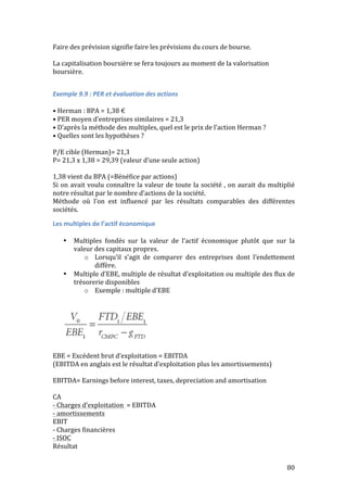 80 
Faire 
des 
prévision 
signifie 
faire 
les 
prévisions 
du 
cours 
de 
bourse. 
La 
capitalisation 
boursière 
se 
fera 
toujours 
au 
moment 
de 
la 
valorisation 
boursière. 
Exemple 
9.9 
: 
PER 
et 
évaluation 
des 
actions 
• 
Herman 
: 
BPA 
= 
1,38 
€ 
• 
PER 
moyen 
d’entreprises 
similaires 
= 
21,3 
• 
D’après 
la 
méthode 
des 
multiples, 
quel 
est 
le 
prix 
de 
l’action 
Herman 
? 
• 
Quelles 
sont 
les 
hypothèses 
? 
P/E 
cible 
(Herman)= 
21,3 
P= 
21,3 
x 
1,38 
= 
29,39 
(valeur 
d’une 
seule 
action) 
1,38 
vient 
du 
BPA 
(=Bénéfice 
par 
actions) 
Si 
on 
avait 
voulu 
connaître 
la 
valeur 
de 
toute 
la 
société 
, 
on 
aurait 
du 
multiplié 
notre 
résultat 
par 
le 
nombre 
d’actions 
de 
la 
société. 
Méthode 
où 
l’on 
est 
influencé 
par 
les 
résultats 
comparables 
des 
différentes 
sociétés. 
Les 
multiples 
de 
l’actif 
économique 
• Multiples 
fondés 
sur 
la 
valeur 
de 
l’actif 
économique 
plutôt 
que 
sur 
la 
valeur 
des 
capitaux 
propres. 
o Lorsqu’il 
s’agit 
de 
comparer 
des 
entreprises 
dont 
l’endettement 
diffère. 
• Multiple 
d’EBE, 
multiple 
de 
résultat 
d’exploitation 
ou 
multiple 
des 
flux 
de 
trésorerie 
disponibles 
o Exemple 
: 
multiple 
d’EBE 
EBE 
= 
Excédent 
brut 
d’exploitation 
= 
EBITDA 
(EBITDA 
en 
anglais 
est 
le 
résultat 
d’exploitation 
plus 
les 
amortissements) 
EBITDA= 
Earnings 
before 
interest, 
taxes, 
depreciation 
and 
amortisation 
CA 
-­‐ 
Charges 
d’exploitation 
= 
EBITDA 
-­‐ 
amortissements 
EBIT 
-­‐ 
Charges 
financières 
-­‐ 
ISOC 
Résultat 
 
