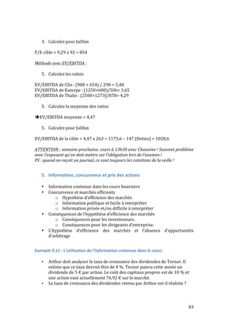 83 
3. Calculez 
pour 
Julifan 
P/E 
cible 
= 
9,29 
x 
92 
= 
854 
Méthode 
avec 
EV/EBITDA 
: 
5. Calculez 
les 
ratios 
EV/EBITDA 
de 
Clio 
: 
(980 
+ 
654) 
/ 
298 
= 
5,48 
EV/EBITDA 
de 
Euterpe 
: 
(1250+600)/506= 
3,65 
EV/EBITDA 
de 
Thalie 
: 
(2500+1273)/878= 
4,29 
5. Calculez 
la 
moyenne 
des 
ratios 
EV/EBITDA 
moyenne 
= 
4,47 
5. Calculez 
pour 
Julifan 
EV/EBITDA 
de 
la 
cible 
= 
4,47 
x 
263 
= 
1175,6 
– 
147 
(Dettes) 
= 
1028,6 
ATTENTION 
: 
semaine 
prochaine, 
cours 
à 
13h30 
avec 
Chanoine 
! 
Souvent 
problème 
avec 
l’exposant 
qu’on 
doit 
mettre 
sur 
l’obligation 
lors 
de 
l’examen 
! 
PS 
: 
quand 
on 
reçoit 
un 
journal, 
ce 
sont 
toujours 
les 
cotations 
de 
la 
veille 
! 
5. Information, 
concurrence 
et 
prix 
des 
actions 
• Information 
contenue 
dans 
les 
cours 
boursiers 
• Concurrence 
et 
marchés 
efficients 
o Hypothèse 
d’efficience 
des 
marchés 
o Information 
publique 
et 
facile 
à 
interpréter 
o Information 
privée 
et/ou 
difficile 
à 
interpréter 
• Conséquences 
de 
l’hypothèse 
d’efficience 
des 
marchés 
o Conséquences 
pour 
les 
investisseurs. 
o Conséquences 
pour 
les 
dirigeants 
d’entreprise. 
• L’hypothèse 
d’efficience 
des 
marchés 
et 
l’absence 
d’opportunités 
d’arbitrage 
Exemple 
9.11 
: 
L’utilisation 
de 
l’information 
contenue 
dans 
le 
cours 
• Arthur 
doit 
analyser 
le 
taux 
de 
croissance 
des 
dividendes 
de 
Tecnor. 
Il 
estime 
que 
ce 
taux 
devrait 
être 
de 
4 
%. 
Tecnor 
paiera 
cette 
année 
un 
dividende 
de 
5 
€ 
par 
action. 
Le 
coût 
des 
capitaux 
propres 
est 
de 
10 
% 
et 
une 
action 
vaut 
actuellement 
76,92 
€ 
sur 
le 
marché. 
• Le 
taux 
de 
croissance 
des 
dividendes 
retenu 
par 
Arthur 
est-­‐il 
réaliste 
? 
 