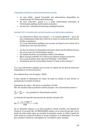 85 
L’hypothèse 
d’efficience 
informationnelle 
des 
marchés 
• Au 
sens 
faible 
: 
quand 
l’ensemble 
des 
informations 
disponibles 
ne 
comprend 
que 
de 
l’information 
historique 
• Au 
sens 
semi–fort 
: 
quand 
il 
y 
a 
toute 
l’information 
historique 
& 
l’information 
publique 
(information 
présente) 
• Au 
sens 
fort 
: 
information 
historique, 
publique 
& 
privée 
Exemple 
9.12. 
La 
réaction 
des 
marchés 
boursiers 
aux 
informations 
publiques 
• Les 
laboratoires 
Myox 
ont 
annoncé 
– 
à 
la 
surprise 
générale 
– 
qu’un 
de 
leurs 
médicaments 
allait 
être 
retiré 
de 
la 
vente 
en 
raison 
de 
la 
découverte 
d’effets 
secondaires. 
Il 
y 
a 
une 
information 
publique 
qui 
va 
avoir 
un 
impact 
sur 
la 
valeur 
de 
la 
société 
donc 
son 
cours 
de 
bourse 
• Les 
flux 
de 
trésorerie 
disponibles 
devraient 
chuter 
de 
85 
millions 
d’euros 
par 
an 
au 
cours 
des 
10 
prochaines 
années. 
• Le 
nombre 
d’actions 
en 
circulation 
s’élève 
à 
50 
millions. 
• Myox 
n’est 
pas 
endettée 
et 
le 
coût 
de 
ses 
capitaux 
propres 
est 
de 
8 
%. 
Il 
n’y 
a 
pas 
de 
dettes, 
donc 
mon 
Cost 
Of 
Equity 
= 
mon 
WACC 
• Comment 
le 
prix 
de 
l’action 
Myox 
évolue-­‐t-­‐il 
suite 
à 
cette 
annonce 
? 
Il 
y 
a 
une 
information 
publique 
qui 
va 
avoir 
un 
impact 
sur 
les 
flux 
de 
trésorerie 
disponibles 
et 
le 
cours 
de 
bourse. 
Pas 
endettée 
donc 
cost 
of 
equity 
= 
WACC 
Il 
faut 
calculer 
la 
diminution 
de 
valeur 
de 
toute 
la 
société, 
et 
puis 
diviser 
ce 
montant 
par 
le 
nombre 
d’actions. 
Diminution 
de 
valeur 
= 
85 
qu’on 
va 
actualiser 
à 
du 
8%. 
NB 
: 
On 
actualise 
déjà 
la 
première 
années 
puisque 
« 
les 
10 
prochaines 
années 
». 
!" 
!,!" + !" 
!,!"! + ⋯ etc. 
pendant 
les 
10 
prochaines 
années 
La 
formule 
de 
l’annuité 
nous 
permet 
de 
calculer 
cela 
plus 
vite. 
85 푥 
1 − 1 + 0,08 !!" 
0,08 
= 570 
On 
se 
demande 
toujours 
si 
on 
doit 
actualiser 
l’année 
actuelle, 
cela 
dépend 
de 
l’énoncé. 
Ici 
on 
parle 
des 
10 
PROCHAINES 
années, 
on 
ne 
nous 
dit 
pas 
que 
c’est 
à 
partir 
de 
cette 
année, 
donc 
on 
actualise 
la 
première 
année, 
si 
c’était 
à 
partir 
de 
cette 
année 
il 
y 
aurait 
85 
millions 
à 
ne 
pas 
actualiser 
et 
à 
additionner. 
Il 
ne 
faut 
pas 
actualiser 
l’année 
0, 
c’est 
logique 
car 
c’est 
déjà 
la 
valeur 
actuelle. 
 