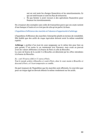 net 
on 
voit 
juste 
les 
charges 
financières 
et 
les 
amortissements. 
Ce 
qui 
est 
intéressant 
ce 
sont 
les 
flux 
de 
trésorerie. 
88 
o Ne 
pas 
hésiter 
à 
avoir 
recours 
à 
des 
opérations 
financières 
pour 
financer 
les 
investissements. 
On 
a 
toujours 
des 
exemples 
sans 
coûts 
de 
transaction 
parce 
que 
ces 
couts 
varient 
d’une 
banque 
à 
l’autre 
et 
ce 
n’est 
pas 
de 
cela 
qu’on 
parle 
à 
la 
base. 
L’hypothèse 
d’efficience 
des 
marchés 
et 
l’absence 
d’opportunité 
d’arbitrage 
L’hypothèse 
d’efficience 
des 
marchés 
s’interprète 
plutôt 
en 
termes 
de 
rentabilité. 
Elle 
établit 
que 
des 
actifs 
de 
risque équivalent doivent 
avoir 
la 
même 
rentabilité 
espérée. 
Arbitrage = profiter d’un écart de cours temporaire sur le même titre pour faire un 
gain garanti. C’est moins le cas maintenant avec Euronext, mais avant on pouvait 
avoir des valeurs différentes à la bourse de Paris et celle de Bruxelles. 
Le cours de bourse de la société A à Bruxelles est déterminé par les offres introduites 
à la bourse de Bruxelles. 
Ex : coté 10 euros à Bxl et 11 euros à Paris. 
Tout le monde achète à Bruxelles et vend à Paris, donc le cours monte à Bruxelles et 
descend à Paris, et l’écart temporaire se comble. 
On 
part 
toujours 
de 
l’hypothèse 
que 
les 
marchés 
sont 
efficients. 
Ca 
veut 
dire 
que 
pour 
un 
risque 
égal 
on 
devrait 
obtenir 
le 
même 
rendement 
sur 
les 
actifs. 
 