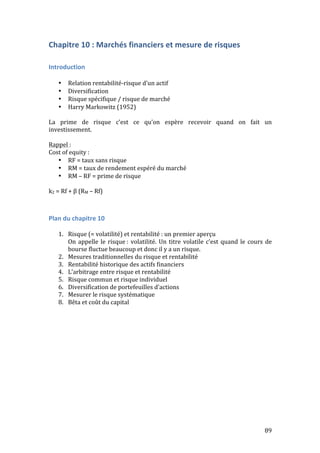 89 
Chapitre 
10 
: 
Marchés 
financiers 
et 
mesure 
de 
risques 
Introduction 
• Relation 
rentabilité-­‐risque 
d’un 
actif 
• Diversification 
• Risque 
spécifique 
/ 
risque 
de 
marché 
• Harry 
Markowitz 
(1952) 
La 
prime 
de 
risque 
c’est 
ce 
qu’on 
espère 
recevoir 
quand 
on 
fait 
un 
investissement. 
Rappel 
: 
Cost 
of 
equity 
: 
• RF 
= 
taux 
sans 
risque 
• RM 
= 
taux 
de 
rendement 
espéré 
du 
marché 
• RM 
– 
RF 
= 
prime 
de 
risque 
k2 
= 
Rf 
+ 
β 
(RM 
– 
Rf) 
Plan 
du 
chapitre 
10 
1. Risque 
(= 
volatilité) 
et 
rentabilité 
: 
un 
premier 
aperçu 
On 
appelle 
le 
risque 
: 
volatilité. 
Un 
titre 
volatile 
c’est 
quand 
le 
cours 
de 
bourse 
fluctue 
beaucoup 
et 
donc 
il 
y 
a 
un 
risque. 
2. Mesures 
traditionnelles 
du 
risque 
et 
rentabilité 
3. Rentabilité 
historique 
des 
actifs 
financiers 
4. L’arbitrage 
entre 
risque 
et 
rentabilité 
5. Risque 
commun 
et 
risque 
individuel 
6. Diversification 
de 
portefeuilles 
d’actions 
7. Mesurer 
le 
risque 
systématique 
8. Bêta 
et 
coût 
du 
capital 
 