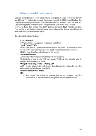 90 
1. Risque 
et 
rentabilité 
: 
un 
1er 
aperçu 
C’est 
un 
indice 
boursier 
(c’est 
un 
calcul 
qui 
nous 
permet 
en 
un 
coup 
d’oeil 
d’avoir 
une 
idée 
de 
l’évolution 
de 
quelque 
chose, 
par 
exemple 
le 
BEL20 
c’est 
l’indice 
des 
20 
plus 
grosses 
capitalisations 
boursières 
(nombre 
d’action 
x 
cours 
de 
bourse). 
C’est 
une 
moyenne 
pondérée, 
donc 
chaque 
action 
a 
un 
poids 
dans 
l’indice. 
Souvent 
la 
base 
d’un 
indice 
c’est 
1000 
points, 
si 
il 
est 
à 
1020 
l’année 
suivante 
c’est 
qu’il 
a 
pris 
20 
points. 
On 
voit 
donc 
une 
évolution. 
Ca 
donne 
une 
idée 
de 
la 
tendance 
de 
la 
bourse 
dont 
on 
parle. 
Il 
y 
a 
5 
portefeuilles 
d’action 
: 
• S&P 
500 
Index. 
500 
principales 
entreprises 
cotées 
aux 
Etats 
Unis. 
• Small 
Caps 
(NYSE) 
Indice 
des 
petites 
capitalisations 
boursières 
de 
NYSE. 
Ca 
donne 
une 
idée 
de 
l’évolution 
de 
la 
tendance 
de 
ces 
petites 
capitalisations 
boursières. 
NYSE 
= 
New 
Yors 
Stock 
Exchange 
(≠ 
Euronext) 
• MSCI 
World 
Index 
Actions 
à 
portefeuilles 
diversifiés 
internationalement 
Obligations 
à 
long 
terme 
(20 
ans) 
AAA 
: 
Triple 
A, 
cela 
signifie 
que 
le 
risque 
de 
défaut 
est 
très 
faible. 
• Obligations 
à 
long 
terme 
(20 
ans) 
AAA 
AAA 
= 
risque 
très 
peu 
élevé, 
le 
risque 
de 
défaut 
est 
très 
faible. 
Ce 
sont 
des 
obligations 
de 
très 
bonne 
« 
qualité 
» 
• Bons 
du 
Trésor 
US 
à 
3 
mois 
• IPC 
o On 
ignore 
les 
coûts 
de 
transaction 
et 
on 
suppose 
que 
les 
dividendes 
et 
les 
intérêts 
ont 
été 
systématiquement 
réinvestis 
 