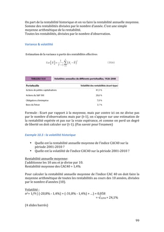 On 
part 
de 
la 
rentabilité 
historique 
et 
on 
va 
faire 
la 
rentabilité 
annuelle 
moyenne. 
Somme 
des 
rentabilités 
divisées 
par 
le 
nombre 
d’année. 
C’est 
une 
simple 
moyenne 
arithmétique 
de 
la 
rentabilité. 
Toutes 
les 
rentabilités, 
divisées 
par 
le 
nombre 
d’observation. 
99 
Variance 
& 
volatilité 
Formule 
: 
Ecart 
par 
rapport 
à 
la 
moyenne, 
mais 
par 
contre 
ici 
on 
ne 
divise 
pas 
par 
le 
nombre 
d’observations 
mais 
par 
(t-­‐1), 
on 
s’appuye 
sur 
une 
estimation 
de 
la 
rentabilité 
espérée 
et 
pas 
sur 
la 
vraie 
espérance, 
et 
comme 
on 
perd 
un 
degré 
de 
liberté 
on 
doit 
calculer 
sur 
(t-­‐1). 
(Pas 
savoir 
pour 
l’examen) 
Exemple 
10.3 
: 
la 
volatilité 
historique 
• Quelle 
est 
la 
rentabilité 
annuelle 
moyenne 
de 
l’indice 
CAC40 
sur 
la 
période 
2001-­‐2010 
? 
• Quelle 
est 
la 
volatilité 
de 
l’indice 
CAC40 
sur 
la 
période 
2001-­‐2010 
? 
Rentabilité 
annuelle 
moyenne: 
J’additionne 
les 
10 
ans 
et 
je 
divise 
par 
10. 
Rentabilité 
moyenne 
des 
CAC40 
= 
1,4% 
Pour 
calculer 
la 
rentabilité 
annuelle 
moyenne 
de 
l’indice 
CAC 
40 
on 
doit 
faire 
la 
moyenne 
arithmétique 
de 
toutes 
les 
rentabilités 
au 
cours 
des 
10 
années, 
divisées 
par 
le 
nombre 
d’années 
(10). 
Volatilité 
: 
σ2= 
1/9 
( 
(-­‐20,8% 
-­‐ 
1,4%) 
+ 
(-­‐31,8% 
-­‐ 
1,4%) 
+ 
…) 
= 
0,058 
= 
√0,058 
= 
24,1% 
(4 
slides 
barrés) 
 