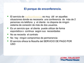 El porque de enconferencia.

 El servicio de multiconferencia es muy útil en aquellas
    situaciones donde es necesaria una conferencia de más de 2
    personas vía teléfono y el cliente no dispone de ningún
    sistema de conexión de más de dos usuarios.
   Es un servicio que el cliente puede utilizar de forma
    esporádica o continua según sus necesidades
   No se necesita el contrato
   No hay ningún compromiso de permanencia
   El servicio ofrece la filosofía del SERVICIO DE PAGO POR
    USO
 