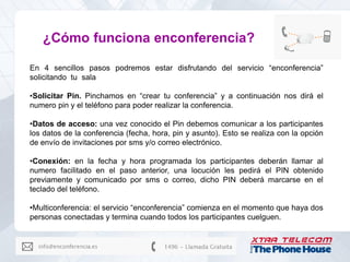 ¿Cómo funciona enconferencia?

En 4 sencillos pasos podremos estar disfrutando del servicio “enconferencia”
solicitando tu sala

•Solicitar Pin. Pinchamos en “crear tu conferencia” y a continuación nos dirá el
numero pin y el teléfono para poder realizar la conferencia.

•Datos de acceso: una vez conocido el Pin debemos comunicar a los participantes
los datos de la conferencia (fecha, hora, pin y asunto). Esto se realiza con la opción
de envío de invitaciones por sms y/o correo electrónico.

•Conexión: en la fecha y hora programada los participantes deberán llamar al
numero facilitado en el paso anterior, una locución les pedirá el PIN obtenido
previamente y comunicado por sms o correo, dicho PIN deberá marcarse en el
teclado del teléfono.

•Multiconferencia: el servicio “enconferencia” comienza en el momento que haya dos
personas conectadas y termina cuando todos los participantes cuelguen.
 