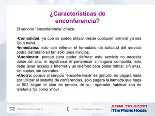 ¿Características de
                    enconferencia?
El servicio “enconferencia” ofrece:

•Comodidad: ya que se puede utilizar desde cualquier terminal ya sea
fijo o móvil.
•Inmediatez: solo con rellenar el formulario de solicitud del servicio
podrá disfrutarlo en tan solo unos minutos.
•Anonimato: porque para poder disfrutar este servicio no necesita
darse de alta, ni registrarse ni pertenecer a ninguna compañía, solo
debe tener acceso a Internet y un teléfono para poder hablar, sin altas,
sin cuotas, sin contratos.
•Ahorro: porque el servicio “enconferencia” es gratuito, no pagará nada
por utilizar el sistema de conferencias, solo pagará la llamada que haga
al 902 según el plan de precios de su operador habitual sea de
telefonía fija como móvil.
 