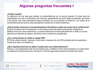 Algunas preguntas frecuentes I

¿Cuánto cuesta?
La obtención de una sala para realizar la multiconferencia es un servicio gratuito. El coste para los
participantes es el de una llamada a fijo nacional, dependiendo por tanto desde el operador que llame
o los precios que cada participante tenga acordados con su proveedor de telefonía. Los costes de la
multiconferencia los asume cada participante a través de su factura telefónica.

¿Cómo puedo comunicar a los participantes la hora/fecha y datos de acceso de la conferencia?
Al hacer la reserva de la conferencia, un formulario le permite añadir participantes mediante su
teléfono móvil y/o correo electrónico, y nuestro sistema les enviará gratuitamente un SMS y/o correo
electrónico indicando los datos y fecha/hora de la conferencia programada.

¿Por cuánto tiempo es válido el código PIN?
El PIN es válido durante 1 semana. Para volver a disponer de otro PIN solicítelo de forma gratuita a
través de la web o vía telefónica.

¿Qué requisitos técnicos se deben cumplir para una multiconferencia?
Ninguno. Los participantes sólo han de disponer de un teléfono móvil o fijo para llamar a la sala donde
se realizará la multiconferencia e introducir su PIN de seguridad mediante el teclado del mismo.
 