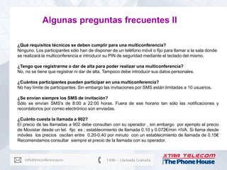 Algunas preguntas frecuentes II

¿Qué requisitos técnicos se deben cumplir para una multiconferencia?
Ninguno. Los participantes sólo han de disponer de un teléfono móvil o fijo para llamar a la sala donde
se realizará la multiconferencia e introducir su PIN de seguridad mediante el teclado del mismo.

¿Tengo que registrarme o dar de alta para poder realizar una multiconferencia?
No, no se tiene que registrar ni dar de alta. Tampoco debe introducir sus datos personales.

¿Cuántos participantes pueden participar en una multiconferencia?
No hay límite de participantes. Sin embargo las invitaciones por SMS están limitadas a 10 usuarios.

¿Se envían siempre los SMS de invitación?
Sólo se envían SMS's de 8:00 a 22:00 horas. Fuera de ese horario tan sólo las notificaciones y
recordatorios por correo electrónico son enviadas.

¿Cuánto cuesta la llamada a 902?
El precio de las llamadas a 902 debe consultan con su operador , sin embargo por ejemplo el precio
de Movistar desde un tel. fijo es ; establecimiento de llamada 0.10 y 0.072€/min +IVA. Si llama desde
móviles los precios oscilan entre 0.20-0.40 por minuto con un establecimiento de llamada de 0.15€
Recomendamos consultar siempre el precio de la llamada con su operador.
 