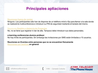 Principales apliaciones

Reuniones fuerza de ventas
Ninguno. Los participantes sólo han de disponer de un teléfono móvil o fijo para llamar a la sala donde
se realizará la multiconferencia e introducir su PIN de seguridad mediante el teclado del mismo.

Reuniones Gestión a distancia de Proyectos
No, no se tiene que registrar ni dar de alta. Tampoco debe introducir sus datos personales.

e-learning conferencias alumno profesor
No hay límite de participantes. Sin embargo las invitaciones por SMS están limitadas a 10 usuarios.

Reuniones en Eventos entre personas que no se encuentran fisicamente
Reuniones por telefono en general
 