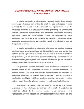 GESTIÓN GERENCIAL, MARCO CONCEPTUAL Y NUEVAS 
PERSPECTIVAS 
La gestión gerencial y la administración ha estado ligadas desde décadas 
sin embargo esta adquiere un carácter de correlación solo hasta épocas reciente. 
El mundo de hoy es una sociedad compuesta de organizaciones. Todas las 
actividades orientadas a la producción de bienes (productos) o la prestación de 
servicios (actividades especializadas) son planteadas, coordinadas, dirigidas y 
controladas dentro de organizaciones. Todas las organizaciones están 
constituidas por personas y por recursos no humanos y administrar dichos 
recursos ha sido desde siempre una necesidad natural, obvia y latente de todo tipo 
de organización humana 
La gestión gerencial es, precisamente, el proceso que consiste en guiar a 
las divisiones de una empresa hacia los objetivos fijados para cada una de ellas, 
mediante planes y programas concretos para asegurar el correcto desarrollo de 
las operaciones y de las actividades (planeamiento táctico), posibilitando que sus 
miembros contribuyan al logro de tales objetivos y controlando que las acciones se 
correspondan con los planes diseñados para alcanzarlos. 
Las gerencias adoptan decisiones sobre distribución y asignación de 
recursos, control de las operaciones y diseño de acciones correctivas. Les 
compete también comunicar e informar a los niveles estratégico y operativo. Las 
actividades elementales de cualquier gerencia son, por lo tanto, en función de la 
planificación estratégica, establecer objetivos, organizar, comunicar y motivar, 
medir y evaluar, desarrollar y formar personas y retroalimentar la planificación. 
Resumiendo, la gestión gerencial mide la calidad de los recursos 
gerenciales, de las estrategias competitivas, del desarrollo de productos, del 
control de calidad, de los recursos humanos y del mercadeo a nivel 
organizacional. En otras palabras, se llama gestión gerencial al proceso de toma 
 