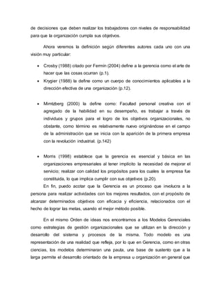de decisiones que deben realizar los trabajadores con niveles de responsabilidad 
para que la organización cumpla sus objetivos. 
Ahora veremos la definición según diferentes autores cada uno con una 
visión muy particular: 
 Crosby (1988) citado por Fermín (2004) define a la gerencia como el arte de 
hacer que las cosas ocurran (p.1). 
 Krygier (1988) la define como un cuerpo de conocimientos aplicables a la 
dirección efectiva de una organización (p.12). 
 Mimtzberg (2000) la define como: Facultad personal creativa con el 
agregado de la habilidad en su desempeño, es trabajar a través de 
individuos y grupos para el logro de los objetivos organizacionales, no 
obstante, como término es relativamente nuevo originándose en el campo 
de la administración que se inicia con la aparición de la primera empresa 
con la revolución industrial. (p.142) 
 Morris (1998) establece que la gerencia es esencial y básica en las 
organizaciones empresariales al tener implícito la necesidad de mejorar el 
servicio; realizar con calidad los propósitos para los cuales la empresa fue 
constituida, lo que implica cumplir con sus objetivos (p.20). 
En fin, puedo acotar que la Gerencia es un proceso que involucra a la 
persona para realizar actividades con los mejores resultados, con el propósito de 
alcanzar determinados objetivos con eficacia y eficiencia, relacionados con el 
hecho de lograr las metas, usando el mejor método posible. 
En el mismo Orden de ideas nos encontramos a los Modelos Gerenciales 
como estrategias de gestión organizacionales que se utilizan en la dirección y 
desarrollo del sistema y procesos de la misma. Todo modelo es una 
representación de una realidad que refleja, por lo que en Gerencia, como en otras 
ciencias, los modelos determinaran una pauta, una base de sustento que a la 
larga permite el desarrollo orientado de la empresa u organización en general que 
 
