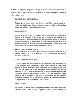 lo utiliza. No obstante, ningún modelo por sí mismo basta para direccionar la 
empresa, por lo que su aplicación creativa es el secreto del éxito. Algunos de 
estos modelos son: 
 PLANIFICACION ESTRATEGICA 
Toda empresa diseña planes estratégicos para el logro de sus objetivos y 
metas planteadas, esto planes pueden ser a corto, mediano y largo plazo, 
según la amplitud y magnitud de la empresa. 
 CALIDAD TOTAL 
Es una alusión a la mejora continua, con el objetivo de lograr la calidad 
óptima en la totalidad de las áreas, es un concepto que explica como 
ofrecer el mayor grado de satisfacción a un cliente por medio de un bien o 
servicio, para lograr la calidad total se debe mejorar continuamente en la 
totalidad del bien o servicio, consiguiendo con ello un bien o servicio de 
calidad total, medido por la satisfacción total del cliente. 
 KAIZEN (Mejoramiento Continuo) 
Es lo opuesto a la complacencia. Kaizen es un sistema enfocado en la 
mejora continua de toda la empresa y sus componentes, de manera 
armónica y proactiva. 
 JUSTO A TIEMPO (Just in Time) 
Es un sistema de organización de la producción para las fábricas, de 
origen japonés. Esta metodología tiene como objetivo la creación de 
lugares de trabajo más organizados, ordenados, limpios y seguros, es decir, 
un lugar de trabajo en el que cualquiera estaría orgulloso de trabajar. 
Mediante el conocimiento y la aplicación de esta metodología se pretende 
crear una cultura empresarial que facilite, por un lado, el manejo de los 
recursos de la empresa, y por otro, la organización de los diferentes 
ambientes laborales, con el propósito de generar un cambio de conductas 
que repercutan en un aumento de la productividad. 
 REINGENIERIA 
Un proceso se define como un conjunto de tareas, actividades o acciones 
interrelacionadas entre sí que, a partir de una o varias entradas de 
 