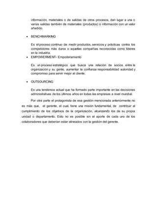información, materiales o de salidas de otros procesos, dan lugar a una o 
varias salidas también de materiales (productos) o información con un valor 
añadido. 
 BENCHMARKING 
Es el proceso continuo de medir productos, servicios y prácticas contra los 
competidores más duros o aquellas compañías reconocidas como líderes 
en la industria. 
 EMPOWERMENT- Empoderamiento 
Es un proceso estratégico que busca una relación de socios entre la 
organización y su gente, aumentar la confianza responsabilidad autoridad y 
compromiso para servir mejor al cliente. 
 OUTSOURCING 
Es una tendencia actual que ha formado parte importante en las decisiones 
administrativas de los últimos años en todas las empresas a nivel mundial. 
Por otra parte el protagonista de esa gestión mencionada anteriormente no 
es más que, el gerente, el cual, tiene una misión fundamental, de contribuir al 
cumplimiento de los objetivos de la organización, alcanzando los de su propia 
unidad o departamento. Esto no es posible sin el aporte de cada uno de los 
colaboradores que deberían estar alineados con la gestión del gerente. 
 