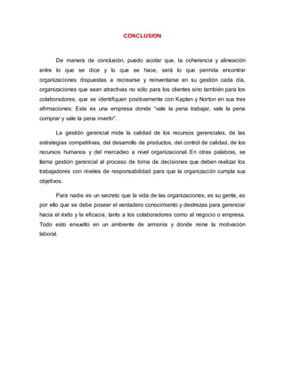 CONCLUSION 
De manera de conclusión, puedo acotar que, la coherencia y alineación 
entre lo que se dice y lo que se hace, será lo que permita encontrar 
organizaciones dispuestas a recrearse y reinventarse en su gestión cada día, 
organizaciones que sean atractivas no sólo para los clientes sino también para los 
colaboradores, que se identifiquen positivamente con Kaplan y Norton en sus tres 
afirmaciones: Esta es una empresa donde “vale la pena trabajar, vale la pena 
comprar y vale la pena invertir”. 
La gestión gerencial mide la calidad de los recursos gerenciales, de las 
estrategias competitivas, del desarrollo de productos, del control de calidad, de los 
recursos humanos y del mercadeo a nivel organizacional. En otras palabras, se 
llama gestión gerencial al proceso de toma de decisiones que deben realizar los 
trabajadores con niveles de responsabilidad para que la organización cumpla sus 
objetivos. 
Para nadie es un secreto que la vida de las organizaciones, es su gente, es 
por ello que se debe poseer el verdadero conocimiento y destrezas para gerenciar 
hacia el éxito y la eficacia, tanto a los colaboradores como al negocio o empresa. 
Todo esto envuelto en un ambiente de armonía y donde reine la motivación 
laboral. 
 
