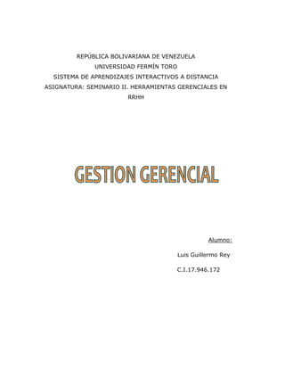 REPÚBLICA BOLIVARIANA DE VENEZUELA
UNIVERSIDAD FERMÍN TORO
SISTEMA DE APRENDIZAJES INTERACTIVOS A DISTANCIA
ASIGNATURA: SEMINARIO II. HERRAMIENTAS GERENCIALES EN
RRHH
Alumno:
Luis Guillermo Rey
C.I.17.946.172
 