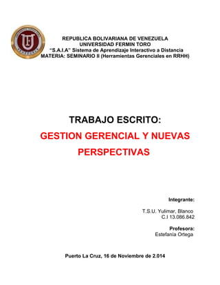 REPUBLICA BOLIVARIANA DE VENEZUELA
UNIVERSIDAD FERMIN TORO
“S.A.I.A” Sistema de Aprendizaje Interactivo a Distancia
MATERIA: SEMINARIO II (Herramientas Gerenciales en RRHH)
TRABAJO ESCRITO:
GESTION GERENCIAL Y NUEVAS
PERSPECTIVAS
Integrante:
T.S.U. Yulimar, Blanco
C.I 13.086.842
Profesora:
Estefanía Ortega
Puerto La Cruz, 16 de Noviembre de 2.014
 