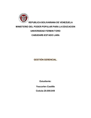 REPUBLICA BOLIVARIANA DE VENEZUELA
MINISTERIO DEL PODER POPULAR PARA LA EDUCACION
UNIVERSIDAD FERMIN TORO
CABUDARE-ESTADO LARA
GESTIÓN GERENCIAL.
Estudiante:
Yescarlen Castillo
Cedula:20.008.849
 