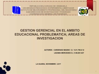GESTION GERENCIAL EN EL AMBITO
EDUCACIONAL PROBLEMATICA; AREAS DE
INVESTIGACION
AUTORES : CARDENAS MAGNO C.I V-21.759.0.12
LEZAMA MERCEDES C.I. V-06.801.637
LA GUAIRA, NOVIEMBRE 2.017
1
 