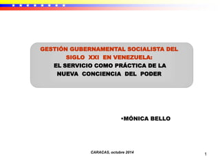 1
•MÓNICA BELLO
CARACAS, octubre 2014
GESTIÓN GUBERNAMENTAL SOCIALISTA DEL
SIGLO XXI EN VENEZUELA:
EL SERVICIO COMO PRÁCTICA DE LA
NUEVA CONCIENCIA DEL PODER
 