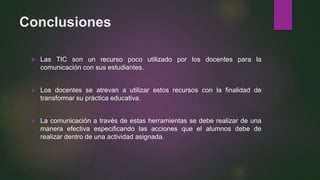 Conclusiones
 Las TIC son un recurso poco utilizado por los docentes para la
comunicación con sus estudiantes.
 Los docentes se atrevan a utilizar estos recursos con la finalidad de
transformar su práctica educativa.
 La comunicación a través de estas herramientas se debe realizar de una
manera efectiva especificando las acciones que el alumnos debe de
realizar dentro de una actividad asignada.
 