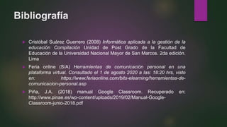Bibliografía
 Cristóbal Suárez Guerrero (2008) Informática aplicada a la gestión de la
educación Compilación Unidad de Post Grado de la Facultad de
Educación de la Universidad Nacional Mayor de San Marcos. 2da edición.
Lima
 Feria online (S/A) Herramientas de comunicación personal en una
plataforma virtual. Consultado el 1 de agosto 2020 a las: 18:20 hrs, visto
en: https://www.feriaonline.com/bits-elearning/herramientas-de-
comunicacion-personal.asp
 Piña, J.A. (2018) manual Google Classroom. Recuperado en:
http://www.pinae.es/wp-content/uploads/2019/02/Manual-Google-
Classroom-junio-2018.pdf
 