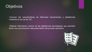 Objetivos
-Conocer las características de diferentes herramientas y plataformas
mediante el uso de las TIC.
-Obtener información acerca de las plataformas tecnológicas que permiten
llevar una comunicación adecuada dentro del proceso educativo.
 