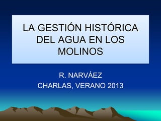 LA GESTIÓN HISTÓRICA
DEL AGUA EN LOS
MOLINOS
R. NARVÁEZ
CHARLAS, VERANO 2013
 