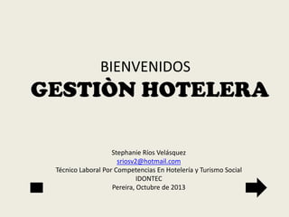 BIENVENIDOS

GESTIÒN HOTELERA
Stephanie Ríos Velásquez
sriosv2@hotmail.com
Técnico Laboral Por Competencias En Hotelería y Turismo Social
IDONTEC
Pereira, Octubre de 2013

 