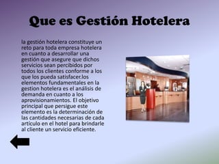 Que es Gestión Hotelera
la gestión hotelera constituye un
reto para toda empresa hotelera
en cuanto a desarrollar una
gestión que asegure que dichos
servicios sean percibidos por
todos los clientes conforme a los
que los pueda satisfacer.los
elementos fundamentales en la
gestion hotelera es el análisis de
demanda en cuanto a los
aprovisionamientos. El objetivo
principal que persigue este
elemento es la determinación de
las cantidades necesarias de cada
artículo en el hotel para brindarle
al cliente un servicio eficiente.

 
