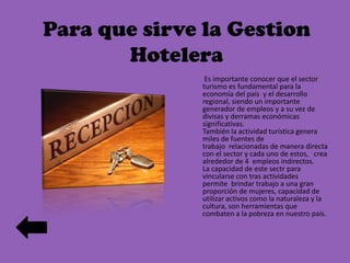 Para que sirve la Gestion
Hotelera
Es importante conocer que el sector
turismo es fundamental para la
economía del país y el desarrollo
regional, siendo un importante
generador de empleos y a su vez de
divisas y derramas económicas
significativas.
También la actividad turística genera
miles de fuentes de
trabajo relacionadas de manera directa
con el sector y cada uno de estos, crea
alrededor de 4 empleos indirectos.
La capacidad de este sectr para
vincularse con tras actividades
permite brindar trabajo a una gran
proporción de mujeres, capacidad de
utilizar activos como la naturaleza y la
cultura, son herramientas que
combaten a la pobreza en nuestro país.

 