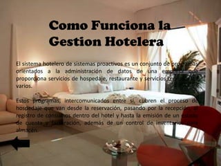 Como Funciona la
Gestion Hotelera
El sistema hotelero de sistemas proactivos es un conjunto de programas
orientados a la administración de datos de una empresa que
proporciona servicios de hospedaje, restaurante y servicios o productos
varios.
Estos programas, intercomunicados entre sí, cubren el proceso de
hospedaje que van desde la reservación, pasando por la recepción, el
registro de consumos dentro del hotel y hasta la emisión de un estado
de cuenta y facturación, además de un control de inventarios para
almacén.

 