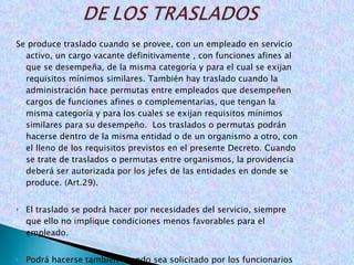 Se produce traslado cuando se provee, con un empleado en servicio activo, un cargo vacante definitivamente , con funciones afines al que se desempeña, de la misma categoría y para el cual se exijan requisitos mínimos similares. También hay traslado cuando la administración hace permutas entre empleados que desempeñen cargos de funciones afines o complementarias, que tengan la misma categoría y para los cuales se exijan requisitos mínimos similares para su desempeño.  Los traslados o permutas podrán hacerse dentro de la misma entidad o de un organismo a otro, con el lleno de los requisitos previstos en el presente Decreto. Cuando se trate de traslados o permutas entre organismos, la providencia deberá ser autorizada por los jefes de las entidades en donde se produce. (Art.29).   El traslado se podrá hacer por necesidades del servicio, siempre que ello no implique condiciones menos favorables para el empleado. Podrá hacerse también cuando sea solicitado por los funcionarios interesados, y siempre que el movimiento no cause perjuicios al servicio. ( Art. 30). 