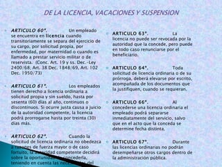 ARTICULO 60º.  Un empleado se encuentra en  licencia  cuando transitoriamente se separa del ejercicio de su cargo, por solicitud propia, por enfermedad, por maternidad o cuando es llamado a prestar servicio militar o de reservista.  (Conc. Art. 19 y ss. Dec.-Ley 2400/68; Art. 38 Dec. 1848/69, Art. 102 Dec. 1950/73)   ARTICULO 61º .   Los empleados tienen derecho a licencia ordinaria a solicitud propia y sin sueldo, hasta por sesenta (60) días al año, continuos o discontinuos. Si ocurre justa causa a juicio de la autoridad competente, la licencia podrá prorrogarse hasta por treinta (30) días más.   ARTICULO 62º.  Cuando la solicitud de licencia ordinaria no obedezca a razones de fuerza mayor o de caso fortuito, la autoridad competente decidirá sobre la oportunidad de concederla, teniendo en cuenta las necesidades del servicio.     ARTICULO 63º.  La licencia no puede ser revocada por la autoridad que la concede, pero puede en todo caso renunciarse por el beneficiario.   ARTICULO 64º.  Toda solicitud de licencia ordinaria o de su prórroga, deberá elevarse por escrito, acompañada de los documentos que la justifiquen, cuando se requieran.   ARTICULO 66º.  Al concederse una licencia ordinaria el empleado podrá separarse inmediatamente del servicio, salvo que en el acto que la conceda se determine fecha distinta.   ARTICULO 67º.  Durante las licencias ordinarias no podrán desempeñarse otros cargos dentro de la administración pública.   La violación de lo dispuesto en el presente artículo, será sancionada disciplinariamente y el nuevo nombramiento deberá ser revocado. (Conc. Arts. 45 y 53 Dec.1950/73)   