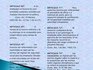 ARTICULO 68º .   A los empleados en licencia les está prohibida cualquiera actividad que implique intervención en política. (Conc. Art. 10 Decreto 2400/68; Art. 127 Inc. 2 de la C.P.)   ARTICULO 69º.  El tiempo de la licencia ordinaria y de su prórroga no es computable para ningún efecto como tiempo de servicio. ARTICULO 70º.  Las licencias por enfermedad o por maternidad se rigen por las normas del régimen de seguridad social para los empleados oficiales y serán concedidas por el jefe del organismo o por quien haya recibido delegación. (Conc. Art. 20 DEC.-Ley 2400/68; Art. 19 DEC.-Ley 3135/68; Art. 33 DEC. 1848/69, Art. 34 Ley 50/90; Ley 100 de 1993 y decretos reglamentarios)   ARTICULO 71º.   Para autorizar licencia por enfermedad se procederá de oficio o a solicitud de parte, pero se requerirá siempre la certificación de incapacidad expedida por autoridad competente.   ARTICULO 72º.  Al vencerse cualquiera de las licencias o sus prórrogas el empleado debe reincorporarse al ejercicio de sus funciones. Si no las reasume incurrirá en abandono del cargo conforme al presente Decreto. (Conc. Art. 126 Dec. 1950/73)   ARTICULO 73º.   Las  vacaciones  se regirán por las normas legales sobre la materia y la suspensión por las normas sobre régimen disciplinario a que se refiere el presente Decreto. (Conc. Dec. 3135/68; Dec. 1848/69; Dec. 1045/78;) Ley 200 de 1995)   