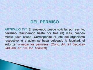 DEL PERMISO ARTICULO 74º.  El empleado puede solicitar por escrito,  permiso  remunerado hasta por tres (3) días, cuando medie justa causa. Corresponde al jefe del organismo respectivo, o a quien se haya delegado la facultad, el autorizar  o negar los permisos.  (Conc. Art. 21 Dec.-Ley 2400/68; Art. 10 Dec. 1848/69) 