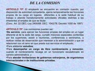 DE LA COMISION ARTICULO 75º :  El empleado se encuentra en comisión cuando, por disposición de autoridad competente, ejerce temporalmente las funciones propias de su cargo en lugares  diferentes a la sede habitual de su trabajo o atiende transitoriamente actividades oficiales distintas a las inherentes al empleo de que es titular. (Conc. Art. 22 DEC.-Ley 2400/68; DEC. 1042/78; Decreto 1050 de 1997) ARTICULO 76º.  Las comisiones pueden ser: De   servicio , para ejercer las funciones propias del empleo en un lugar diferente al de la sede del cargo, cumplir misiones especiales conferidas por los superiores, asistir a reuniones, conferencias o seminarios, o realizar visitas de observación que interesen a la administración y que se relacionen con el ramo en que presta sus servicios el empleado; Para adelantar  estudios ; Para  desempeñar un cargo de libre nombramiento y remoción , cuando el nombramiento recaiga en un funcionario escalafonado en carrera administrativa, y Para  atender invitaciones de gobiernos extranjeros, de organismos internacionales o de instituciones privadas. 